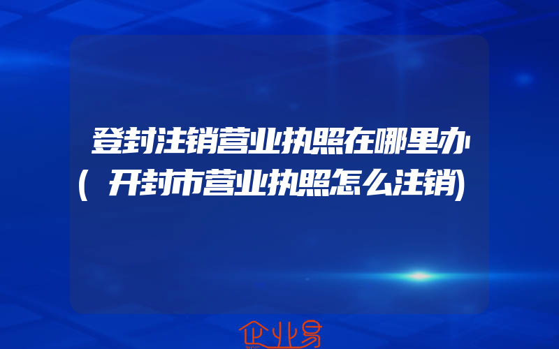 登封注销营业执照在哪里办(开封市营业执照怎么注销)