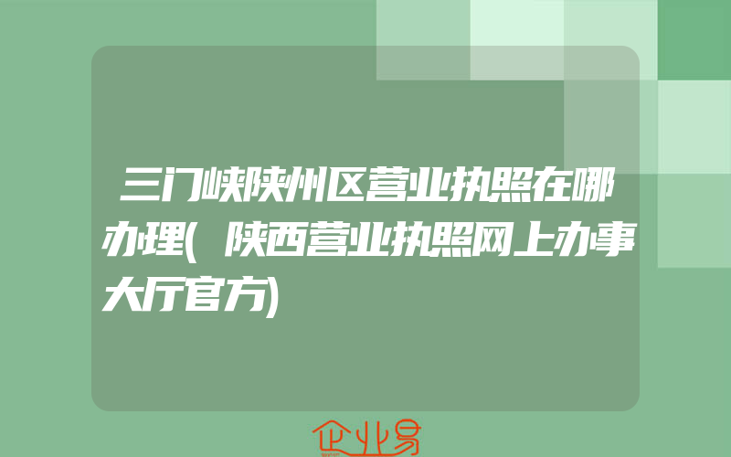 三门峡陕州区营业执照在哪办理(陕西营业执照网上办事大厅官方)