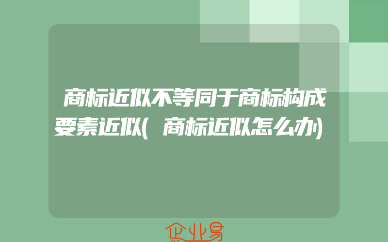 商标近似不等同于商标构成要素近似(商标近似怎么办)