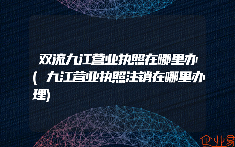 双流九江营业执照在哪里办(九江营业执照注销在哪里办理)