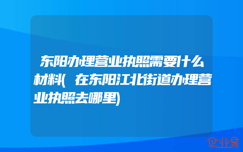 东阳办理营业执照需要什么材料(在东阳江北街道办理营业执照去哪里)