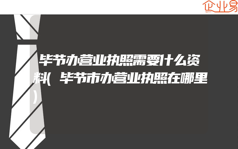 毕节办营业执照需要什么资料(毕节市办营业执照在哪里)