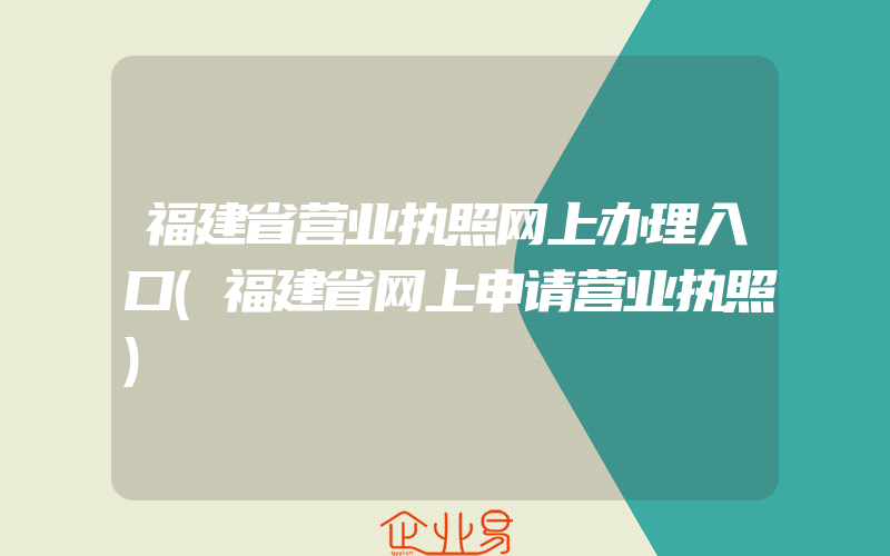 福建省营业执照网上办理入口(福建省网上申请营业执照)