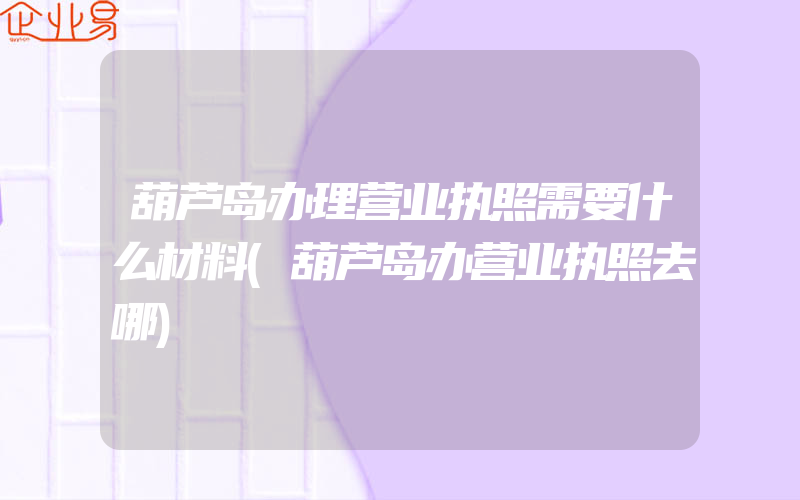 葫芦岛办理营业执照需要什么材料(葫芦岛办营业执照去哪)