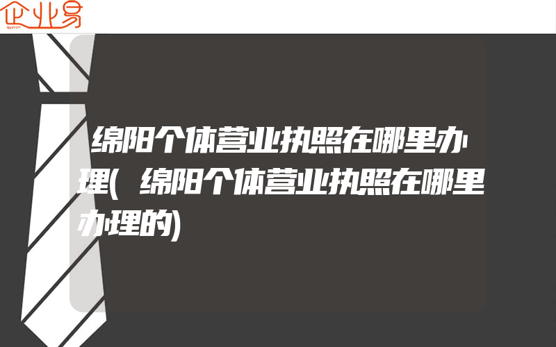 绵阳个体营业执照在哪里办理(绵阳个体营业执照在哪里办理的)