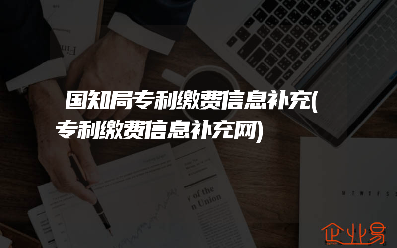 国知局专利缴费信息补充(专利缴费信息补充网)