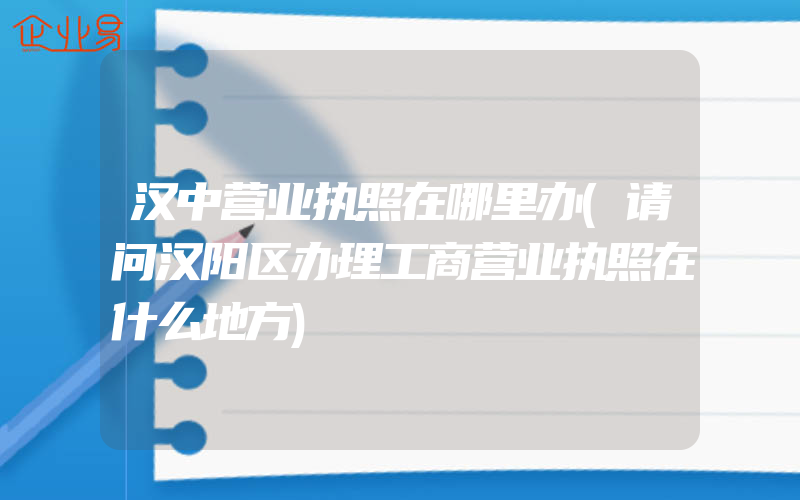 汉中营业执照在哪里办(请问汉阳区办理工商营业执照在什么地方)