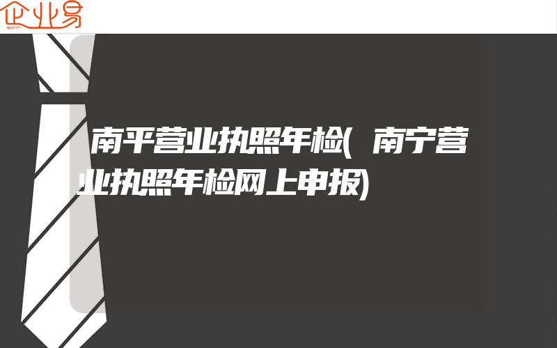 南平营业执照年检(南宁营业执照年检网上申报)