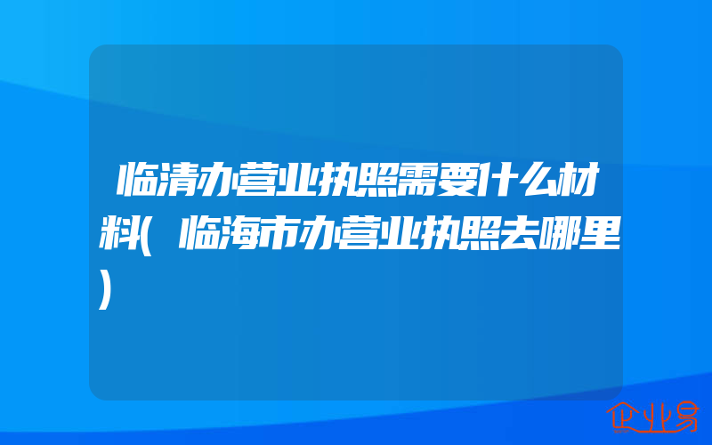 临清办营业执照需要什么材料(临海市办营业执照去哪里)