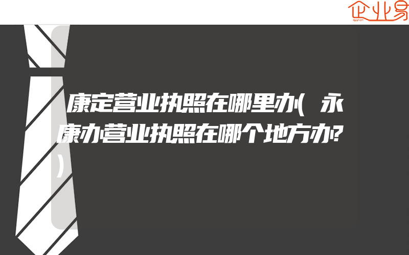 康定营业执照在哪里办(永康办营业执照在哪个地方办?)