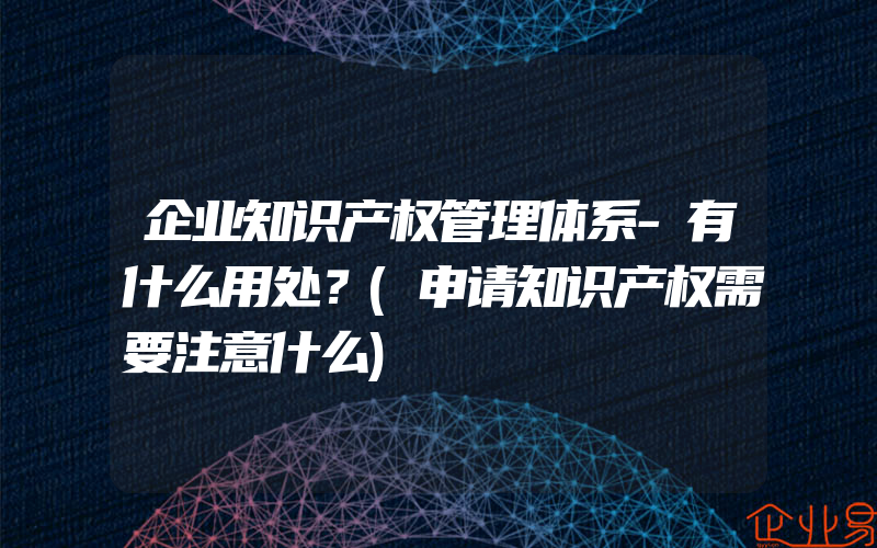 企业知识产权管理体系-有什么用处？(申请知识产权需要注意什么)