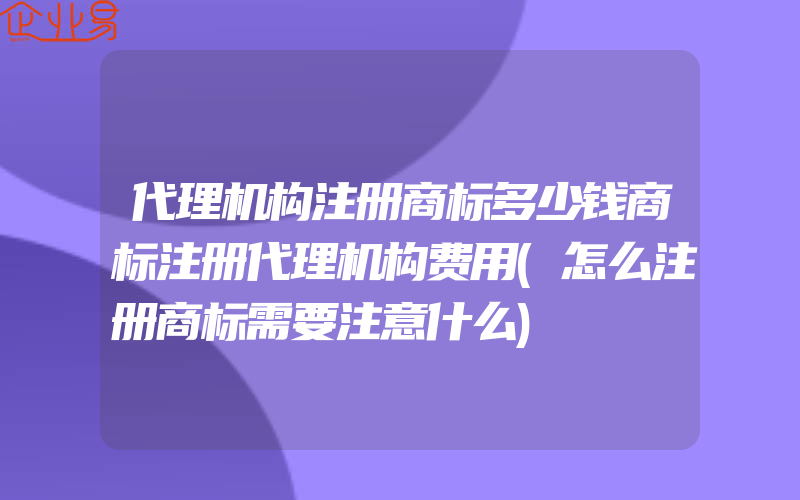 代理机构注册商标多少钱商标注册代理机构费用(怎么注册商标需要注意什么)