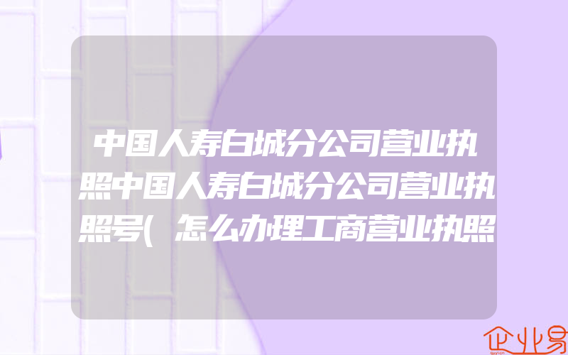 中国人寿白城分公司营业执照中国人寿白城分公司营业执照号(怎么办理工商营业执照)