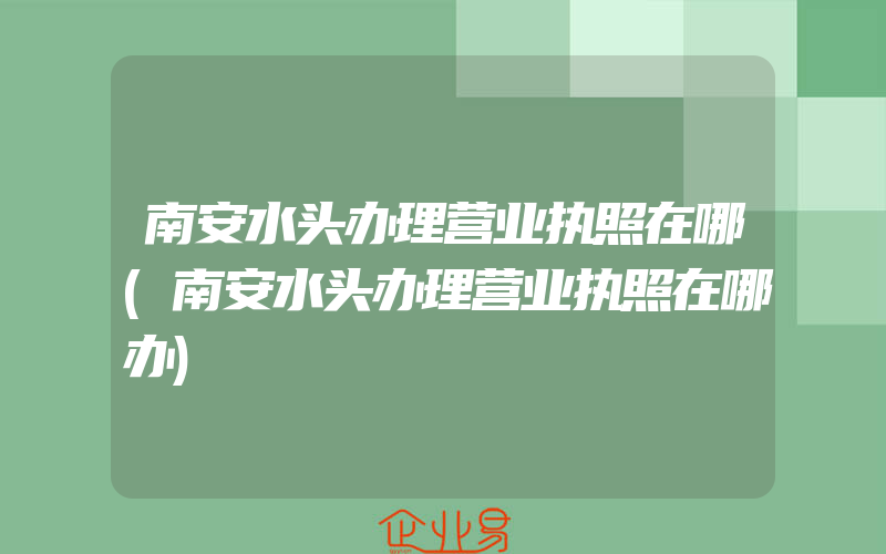 南安水头办理营业执照在哪(南安水头办理营业执照在哪办)