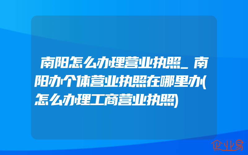 南阳怎么办理营业执照_南阳办个体营业执照在哪里办(怎么办理工商营业执照)