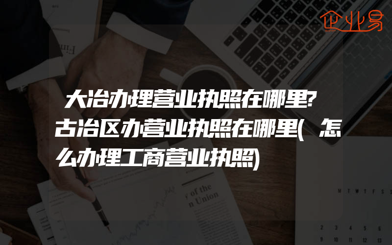 大冶办理营业执照在哪里?古冶区办营业执照在哪里(怎么办理工商营业执照)