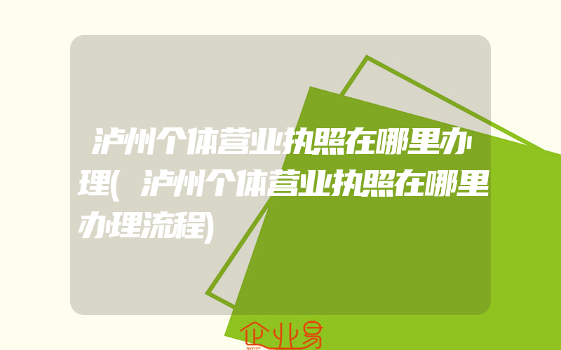 泸州个体营业执照在哪里办理(泸州个体营业执照在哪里办理流程)