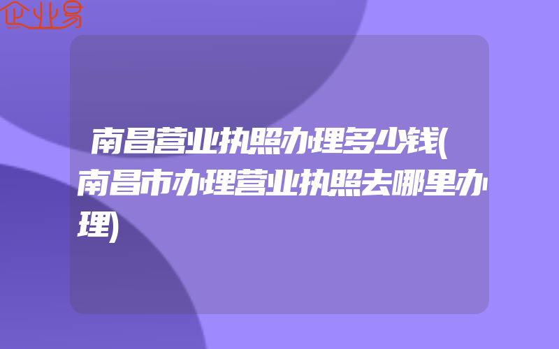 南昌营业执照办理多少钱(南昌市办理营业执照去哪里办理)