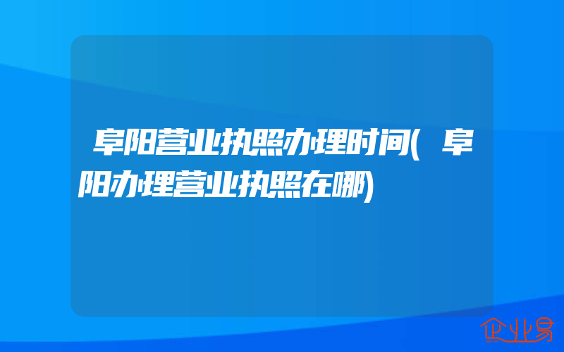 阜阳营业执照办理时间(阜阳办理营业执照在哪)