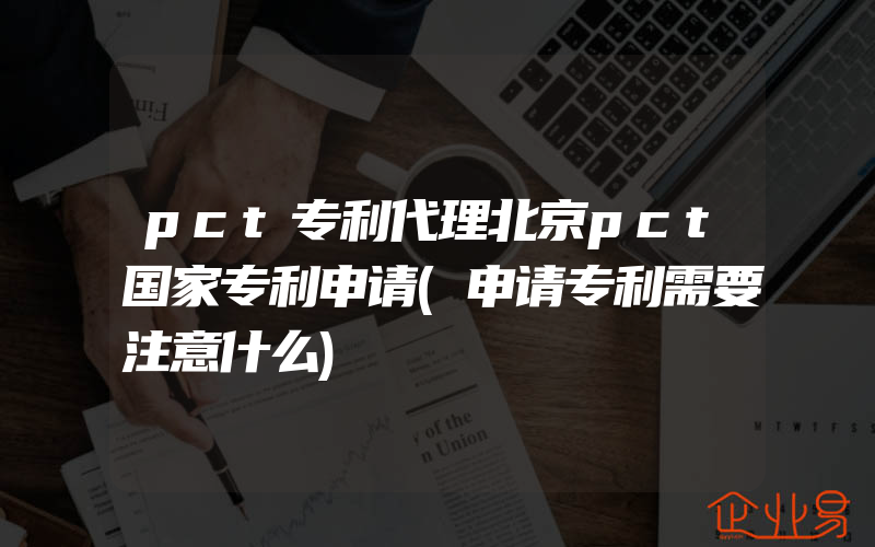 pct专利代理北京pct国家专利申请(申请专利需要注意什么)