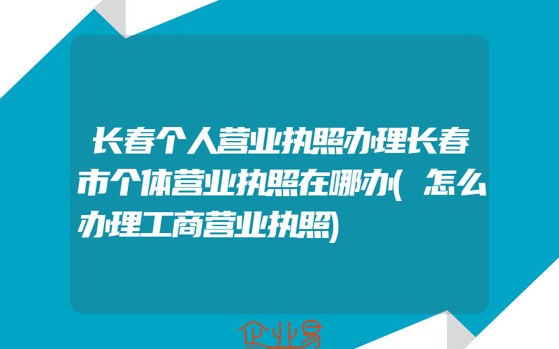 长春个人营业执照办理长春市个体营业执照在哪办(怎么办理工商营业执照)