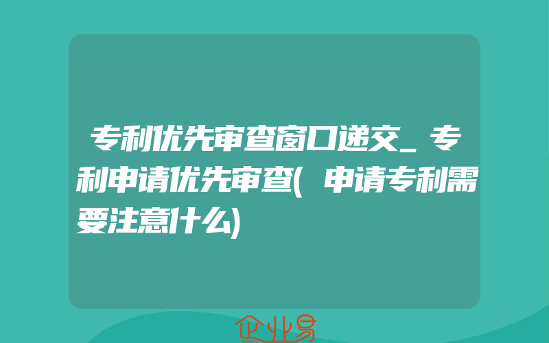 专利优先审查窗口递交_专利申请优先审查(申请专利需要注意什么)