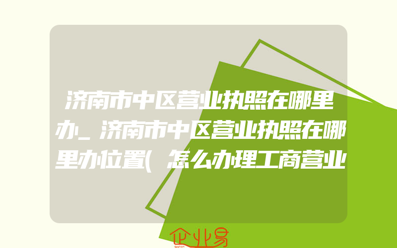 济南市中区营业执照在哪里办_济南市中区营业执照在哪里办位置(怎么办理工商营业执照)