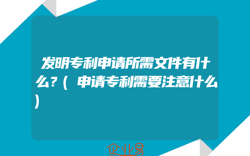 发明专利申请所需文件有什么？(申请专利需要注意什么)