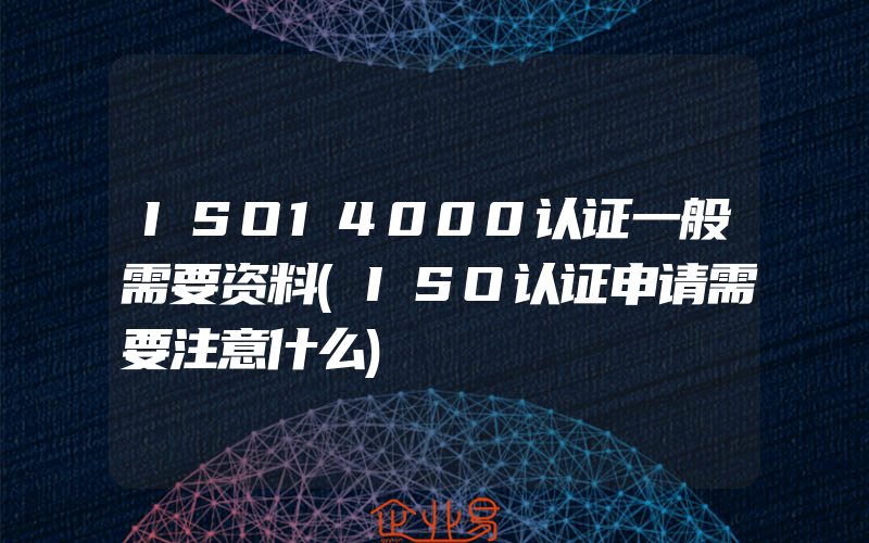 ISO14000认证一般需要资料(ISO认证申请需要注意什么)