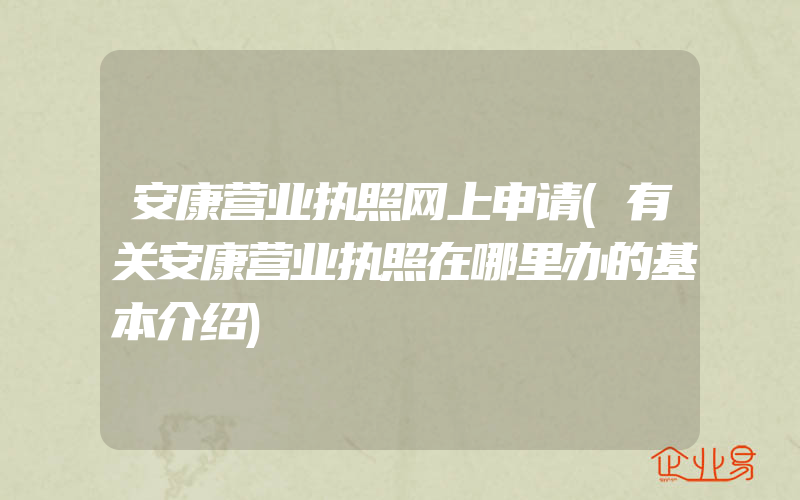 安康营业执照网上申请(有关安康营业执照在哪里办的基本介绍)