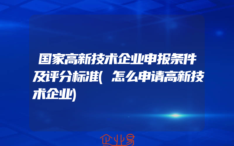 国家高新技术企业申报条件及评分标准(怎么申请高新技术企业)