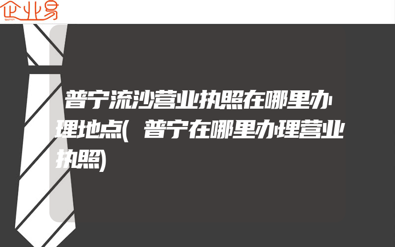 普宁流沙营业执照在哪里办理地点(普宁在哪里办理营业执照)