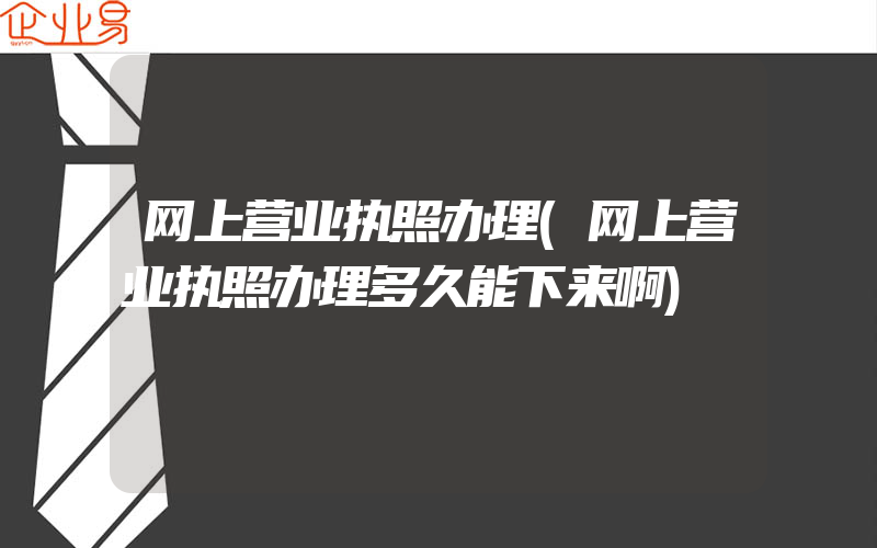 网上营业执照办理(网上营业执照办理多久能下来啊)