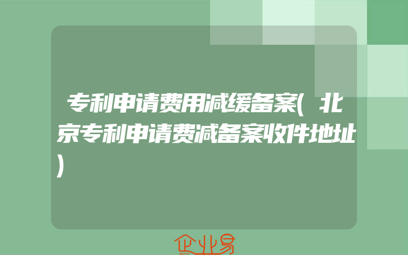 专利申请费用减缓备案(北京专利申请费减备案收件地址)