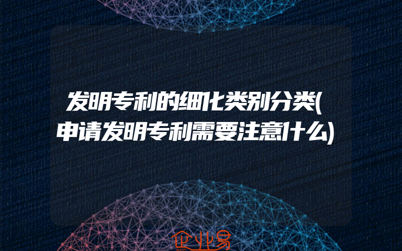 发明专利的细化类别分类(申请发明专利需要注意什么)