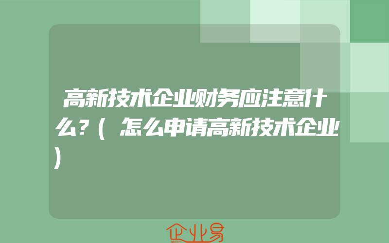 高新技术企业财务应注意什么？(怎么申请高新技术企业)