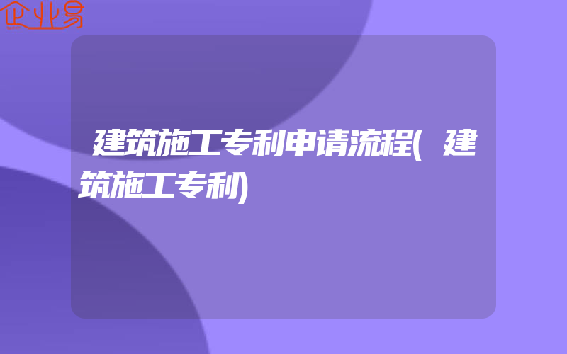 建筑施工专利申请流程(建筑施工专利)