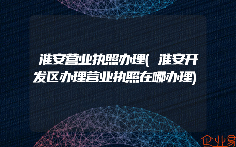 淮安营业执照办理(淮安开发区办理营业执照在哪办理)