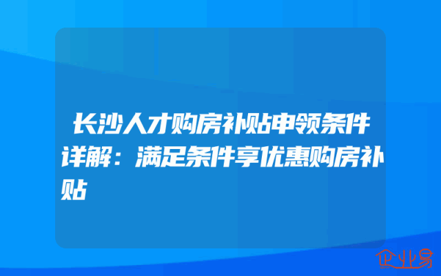 长沙人才购房补贴申领条件详解：满足条件享优惠购房补贴