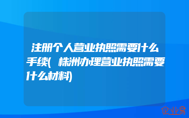 注册个人营业执照需要什么手续(株洲办理营业执照需要什么材料)