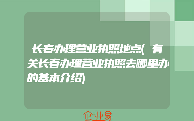 长春办理营业执照地点(有关长春办理营业执照去哪里办的基本介绍)