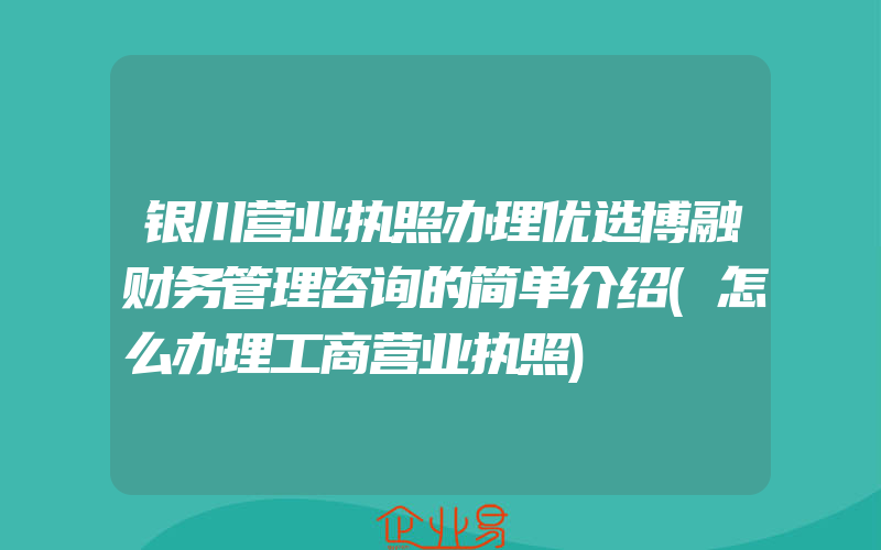 银川营业执照办理优选博融财务管理咨询的简单介绍(怎么办理工商营业执照)