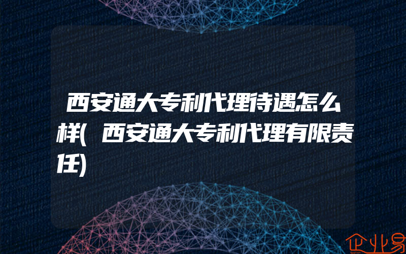 西安通大专利代理待遇怎么样(西安通大专利代理有限责任)