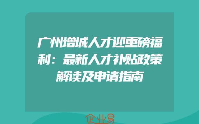 广州增城人才迎重磅福利：最新人才补贴政策解读及申请指南