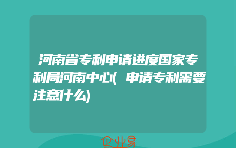 河南省专利申请进度国家专利局河南中心(申请专利需要注意什么)