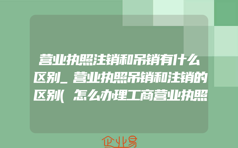 营业执照注销和吊销有什么区别_营业执照吊销和注销的区别(怎么办理工商营业执照)