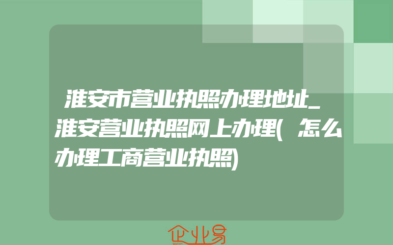 淮安市营业执照办理地址_淮安营业执照网上办理(怎么办理工商营业执照)