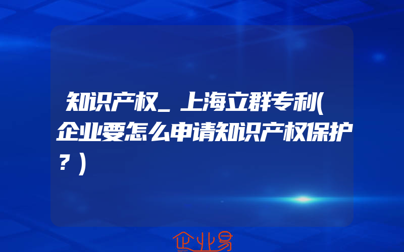 知识产权_上海立群专利(企业要怎么申请知识产权保护？)