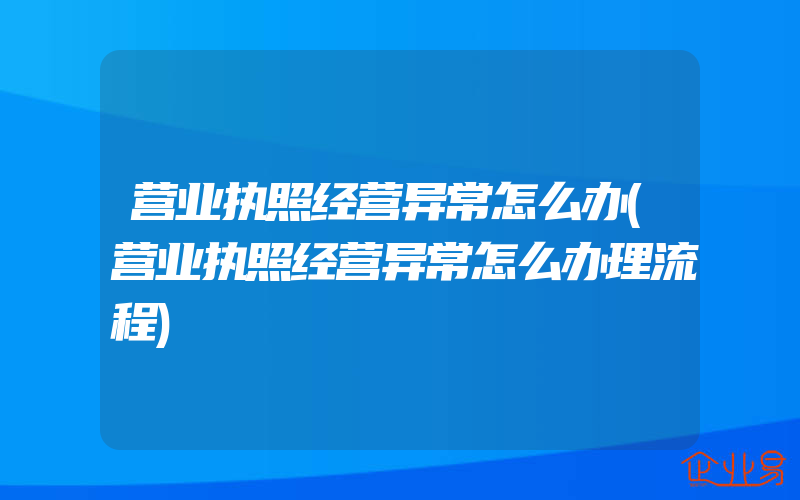 营业执照经营异常怎么办(营业执照经营异常怎么办理流程)