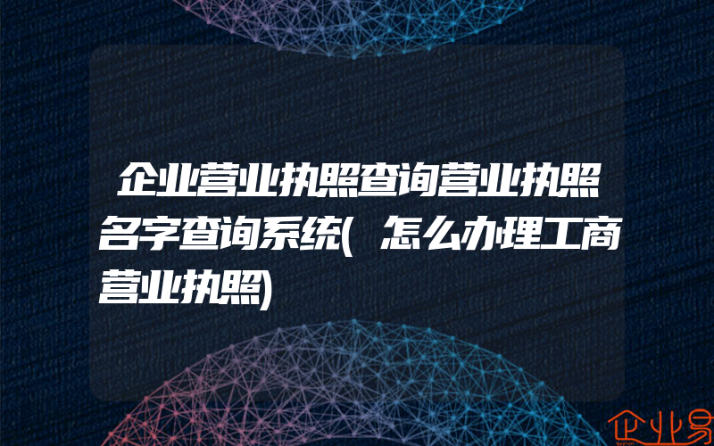 企业营业执照查询营业执照名字查询系统(怎么办理工商营业执照)